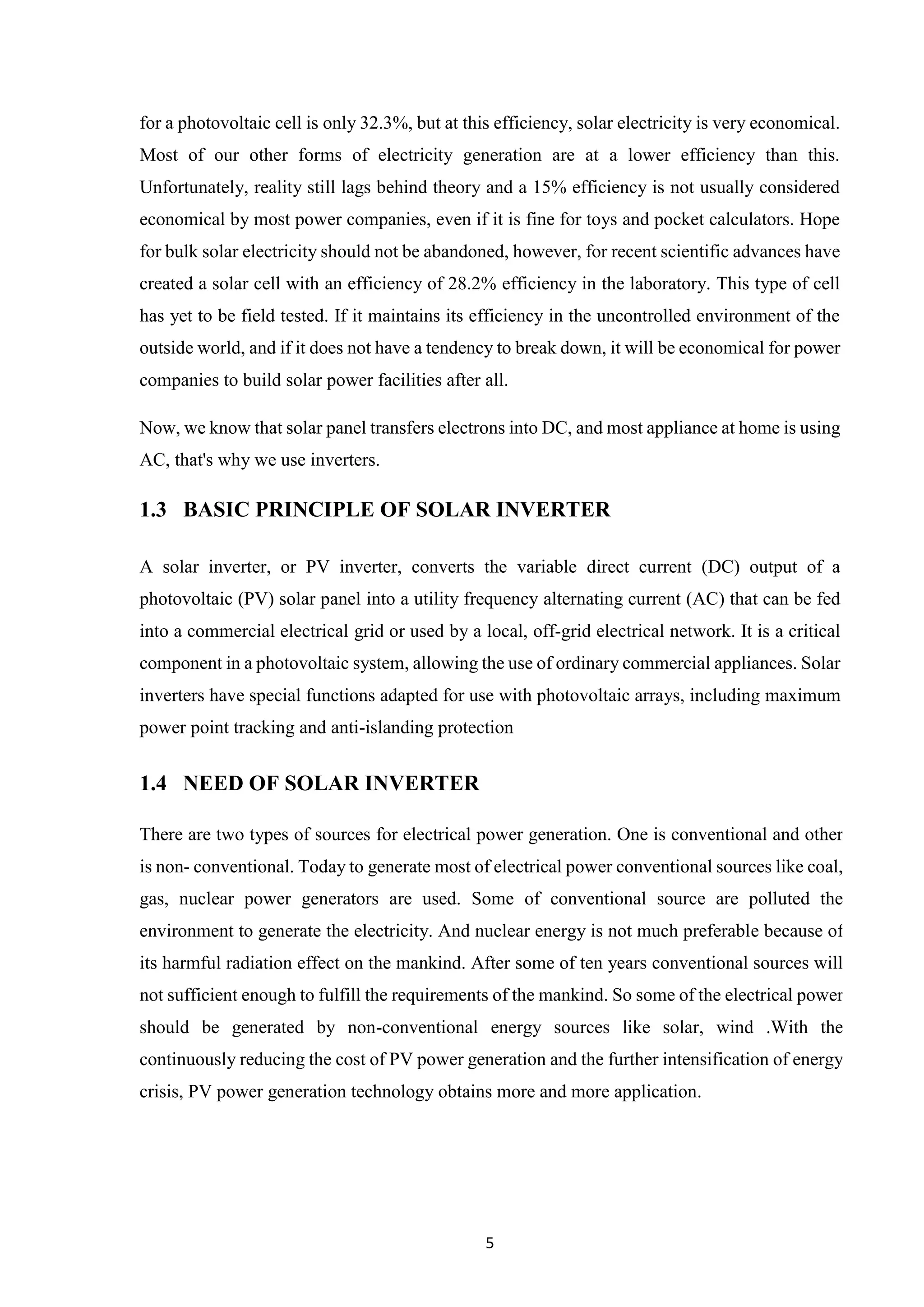 5
for a photovoltaic cell is only 32.3%, but at this efficiency, solar electricity is very economical.
Most of our other forms of electricity generation are at a lower efficiency than this.
Unfortunately, reality still lags behind theory and a 15% efficiency is not usually considered
economical by most power companies, even if it is fine for toys and pocket calculators. Hope
for bulk solar electricity should not be abandoned, however, for recent scientific advances have
created a solar cell with an efficiency of 28.2% efficiency in the laboratory. This type of cell
has yet to be field tested. If it maintains its efficiency in the uncontrolled environment of the
outside world, and if it does not have a tendency to break down, it will be economical for power
companies to build solar power facilities after all.
Now, we know that solar panel transfers electrons into DC, and most appliance at home is using
AC, that's why we use inverters.
1.3 BASIC PRINCIPLE OF SOLAR INVERTER
A solar inverter, or PV inverter, converts the variable direct current (DC) output of a
photovoltaic (PV) solar panel into a utility frequency alternating current (AC) that can be fed
into a commercial electrical grid or used by a local, off-grid electrical network. It is a critical
component in a photovoltaic system, allowing the use of ordinary commercial appliances. Solar
inverters have special functions adapted for use with photovoltaic arrays, including maximum
power point tracking and anti-islanding protection
1.4 NEED OF SOLAR INVERTER
There are two types of sources for electrical power generation. One is conventional and other
is non- conventional. Today to generate most of electrical power conventional sources like coal,
gas, nuclear power generators are used. Some of conventional source are polluted the
environment to generate the electricity. And nuclear energy is not much preferable because of
its harmful radiation effect on the mankind. After some of ten years conventional sources will
not sufficient enough to fulfill the requirements of the mankind. So some of the electrical power
should be generated by non-conventional energy sources like solar, wind .With the
continuously reducing the cost of PV power generation and the further intensification of energy
crisis, PV power generation technology obtains more and more application.
 