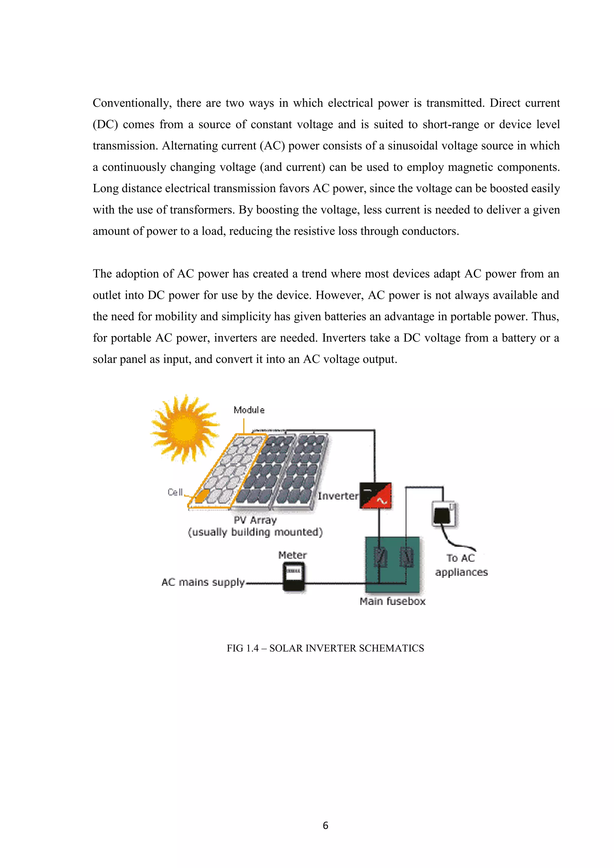 6
Conventionally, there are two ways in which electrical power is transmitted. Direct current
(DC) comes from a source of constant voltage and is suited to short-range or device level
transmission. Alternating current (AC) power consists of a sinusoidal voltage source in which
a continuously changing voltage (and current) can be used to employ magnetic components.
Long distance electrical transmission favors AC power, since the voltage can be boosted easily
with the use of transformers. By boosting the voltage, less current is needed to deliver a given
amount of power to a load, reducing the resistive loss through conductors.
The adoption of AC power has created a trend where most devices adapt AC power from an
outlet into DC power for use by the device. However, AC power is not always available and
the need for mobility and simplicity has given batteries an advantage in portable power. Thus,
for portable AC power, inverters are needed. Inverters take a DC voltage from a battery or a
solar panel as input, and convert it into an AC voltage output.
FIG 1.4 – SOLAR INVERTER SCHEMATICS
 