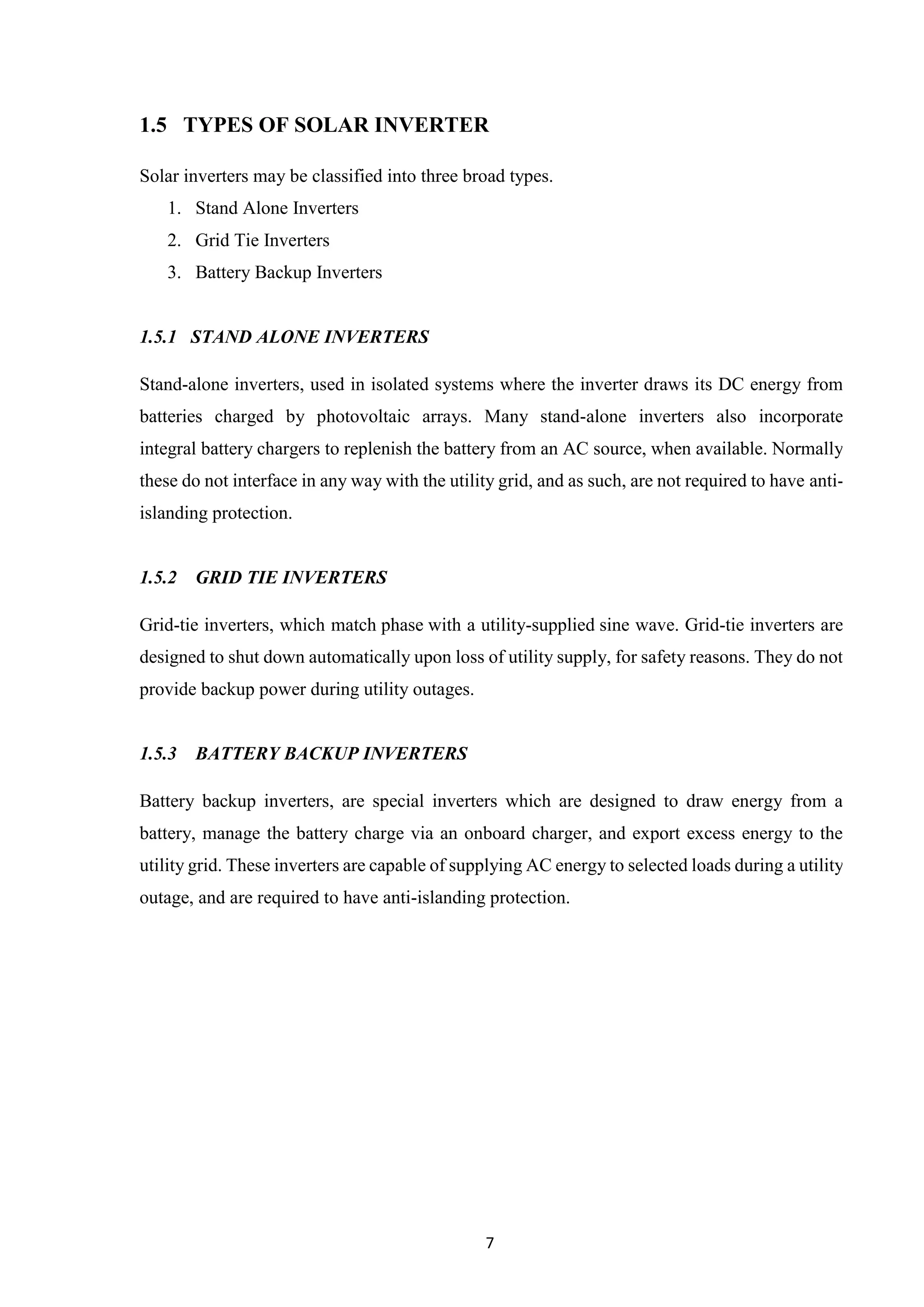 7
1.5 TYPES OF SOLAR INVERTER
Solar inverters may be classified into three broad types.
1. Stand Alone Inverters
2. Grid Tie Inverters
3. Battery Backup Inverters
1.5.1 STAND ALONE INVERTERS
Stand-alone inverters, used in isolated systems where the inverter draws its DC energy from
batteries charged by photovoltaic arrays. Many stand-alone inverters also incorporate
integral battery chargers to replenish the battery from an AC source, when available. Normally
these do not interface in any way with the utility grid, and as such, are not required to have anti-
islanding protection.
1.5.2 GRID TIE INVERTERS
Grid-tie inverters, which match phase with a utility-supplied sine wave. Grid-tie inverters are
designed to shut down automatically upon loss of utility supply, for safety reasons. They do not
provide backup power during utility outages.
1.5.3 BATTERY BACKUP INVERTERS
Battery backup inverters, are special inverters which are designed to draw energy from a
battery, manage the battery charge via an onboard charger, and export excess energy to the
utility grid. These inverters are capable of supplying AC energy to selected loads during a utility
outage, and are required to have anti-islanding protection.
 