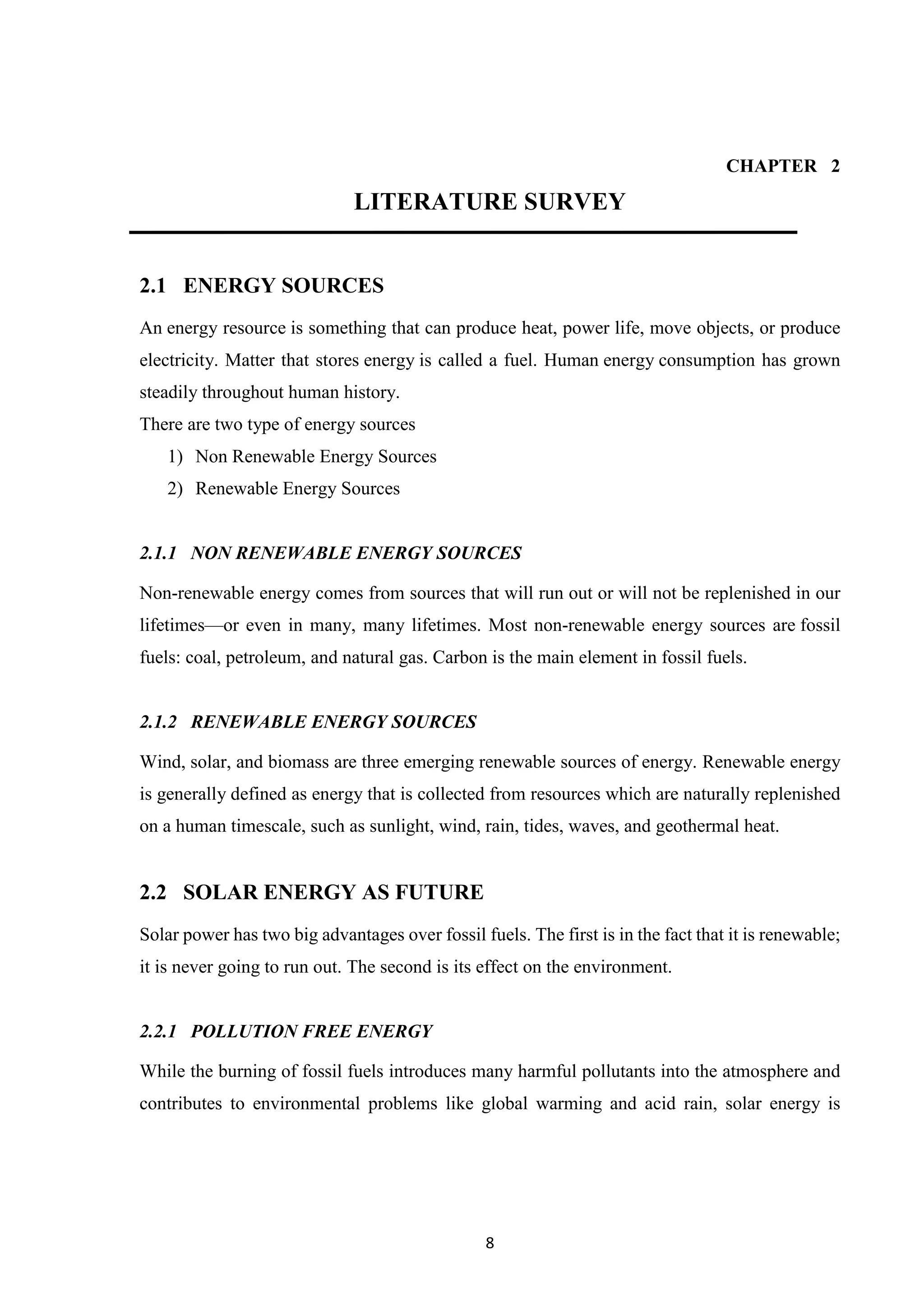 8
CHAPTER 2
LITERATURE SURVEY
2.1 ENERGY SOURCES
An energy resource is something that can produce heat, power life, move objects, or produce
electricity. Matter that stores energy is called a fuel. Human energy consumption has grown
steadily throughout human history.
There are two type of energy sources
1) Non Renewable Energy Sources
2) Renewable Energy Sources
2.1.1 NON RENEWABLE ENERGY SOURCES
Non-renewable energy comes from sources that will run out or will not be replenished in our
lifetimes—or even in many, many lifetimes. Most non-renewable energy sources are fossil
fuels: coal, petroleum, and natural gas. Carbon is the main element in fossil fuels.
2.1.2 RENEWABLE ENERGY SOURCES
Wind, solar, and biomass are three emerging renewable sources of energy. Renewable energy
is generally defined as energy that is collected from resources which are naturally replenished
on a human timescale, such as sunlight, wind, rain, tides, waves, and geothermal heat.
2.2 SOLAR ENERGY AS FUTURE
Solar power has two big advantages over fossil fuels. The first is in the fact that it is renewable;
it is never going to run out. The second is its effect on the environment.
2.2.1 POLLUTION FREE ENERGY
While the burning of fossil fuels introduces many harmful pollutants into the atmosphere and
contributes to environmental problems like global warming and acid rain, solar energy is
 