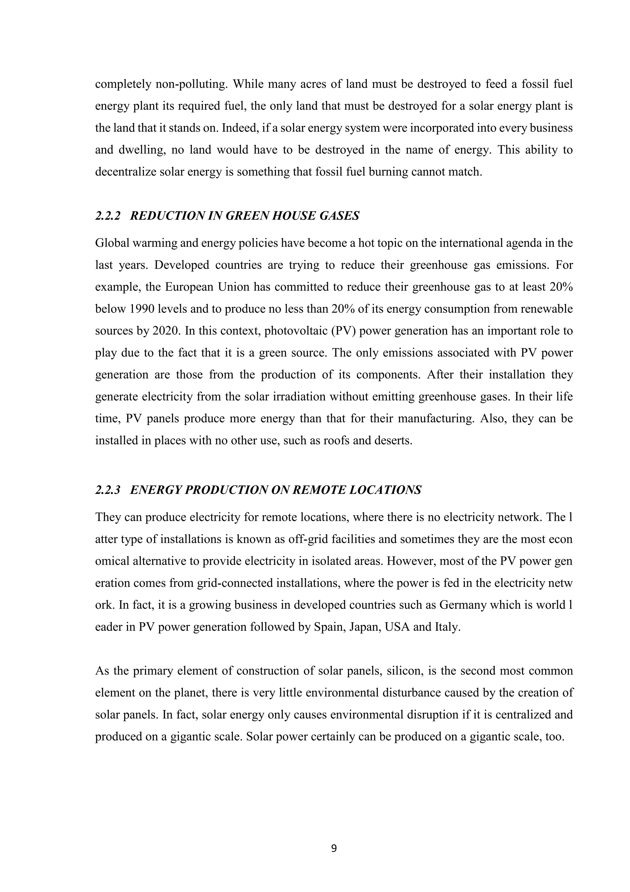 9
completely non-polluting. While many acres of land must be destroyed to feed a fossil fuel
energy plant its required fuel, the only land that must be destroyed for a solar energy plant is
the land that it stands on. Indeed, if a solar energy system were incorporated into every business
and dwelling, no land would have to be destroyed in the name of energy. This ability to
decentralize solar energy is something that fossil fuel burning cannot match.
2.2.2 REDUCTION IN GREEN HOUSE GASES
Global warming and energy policies have become a hot topic on the international agenda in the
last years. Developed countries are trying to reduce their greenhouse gas emissions. For
example, the European Union has committed to reduce their greenhouse gas to at least 20%
below 1990 levels and to produce no less than 20% of its energy consumption from renewable
sources by 2020. In this context, photovoltaic (PV) power generation has an important role to
play due to the fact that it is a green source. The only emissions associated with PV power
generation are those from the production of its components. After their installation they
generate electricity from the solar irradiation without emitting greenhouse gases. In their life
time, PV panels produce more energy than that for their manufacturing. Also, they can be
installed in places with no other use, such as roofs and deserts.
2.2.3 ENERGY PRODUCTION ON REMOTE LOCATIONS
They can produce electricity for remote locations, where there is no electricity network. The l
atter type of installations is known as off-grid facilities and sometimes they are the most econ
omical alternative to provide electricity in isolated areas. However, most of the PV power gen
eration comes from grid-connected installations, where the power is fed in the electricity netw
ork. In fact, it is a growing business in developed countries such as Germany which is world l
eader in PV power generation followed by Spain, Japan, USA and Italy.
As the primary element of construction of solar panels, silicon, is the second most common
element on the planet, there is very little environmental disturbance caused by the creation of
solar panels. In fact, solar energy only causes environmental disruption if it is centralized and
produced on a gigantic scale. Solar power certainly can be produced on a gigantic scale, too.
 
