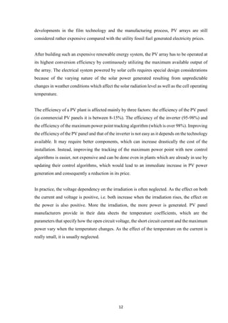 12
developments in the film technology and the manufacturing process, PV arrays are still
considered rather expensive compared with the utility fossil fuel generated electricity prices.
After building such an expensive renewable energy system, the PV array has to be operated at
its highest conversion efficiency by continuously utilizing the maximum available output of
the array. The electrical system powered by solar cells requires special design considerations
because of the varying nature of the solar power generated resulting from unpredictable
changes in weather conditions which affect the solar radiation level as well as the cell operating
temperature.
The efficiency of a PV plant is affected mainly by three factors: the efficiency of the PV panel
(in commercial PV panels it is between 8-15%). The efficiency of the inverter (95-98%) and
the efficiency of the maximum power point tracking algorithm (which is over 98%). Improving
the efficiency of the PV panel and that of the inverter is not easy as it depends on the technology
available. It may require better components, which can increase drastically the cost of the
installation. Instead, improving the tracking of the maximum power point with new control
algorithms is easier, not expensive and can be done even in plants which are already in use by
updating their control algorithms, which would lead to an immediate increase in PV power
generation and consequently a reduction in its price.
In practice, the voltage dependency on the irradiation is often neglected. As the effect on both
the current and voltage is positive, i.e. both increase when the irradiation rises, the effect on
the power is also positive. More the irradiation, the more power is generated. PV panel
manufacturers provide in their data sheets the temperature coefficients, which are the
parameters that specify how the open circuit voltage, the short circuit current and the maximum
power vary when the temperature changes. As the effect of the temperature on the current is
really small, it is usually neglected.
 