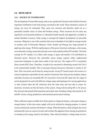 14
2.6 RESEARCH
2.6.1 SOURCE OF INFORMATION
The development of renewable energy such as sun, geothermal, biomass and wind have become
important contribution to the total energy consumed in the world. These alternative sources of
energy can never be exhausted. They cause less emission and therefore stand out as a
potentially feasible source of clean and limitless energy. These resources do not cause any
significant environmental pollution or substantial health hazards and apparently available as
natural abundant resources. Solar energy is amongst the highest development of renewable
resources. Malaysia is one of the countries that receive abundant of sun light in average mostly
in northern side of Peninsular Malaysia. Perlis, Kedah and Penang have high potential in
applying solar energy. With the rapid progress of the power electronic techniques, solar energy
as an alternative energy source has been put to use such as photovoltaic (PV) module. The basic
concept for PV module is to collect solar energy in space and transfer it for distribution as
electrical power. However this renewable source energy requires rather sophisticated
conversion techniques to make them usable to the end user. The output of PV is essentially
direct current (DC) form. Therefore, it needs to be converted to alternating current (AC) for it
to be commercially feasible. This is necessary because the power utilization is mostly in AC
form. This conversion can be done by using inverter. In any PV based system, the inverter is a
critical component responsible for the control of electricity flow between the modules, battery
and loads. Inverters are essentially DC-AC converters. It converts DC input into AC output. It
can be designed to be used with different voltage ranges and topologies for varying applications
A solar inverter takes the DC electricity from the solar array and uses that to create AC
electricity. Inverters are like the brains of the system. Along with inverting DC to AC power,
they also provide ground fault protection and system stats including voltage and current on AC
and DC circuits, energy production, and maximum power point tracking.
When sufficient output available from Solar panels to charge the battery, solar panel charges a
storage battery. In this time mains supply will not be utilized for charging purpose. A control
circuit continuously monitors the battery's voltage. When the battery is fully charged, the circuit
automatically turns on a power inverter and switches the appliance from running on grid power
to running on the energy stored in the battery. Then when the battery's voltage drops too low,
 