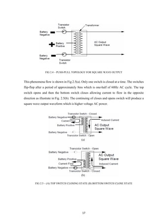 17
FIG 2.4 – PUSH-PULL TOPOLOGY FOR SQUARE WAVE OUTPUT
This phenomena flow is shown in Fig 2.5(a). Only one switch is closed at a time. The switches
flip-flop after a period of approximately 8ms which is one-half of 60Hz AC cycle. The top
switch opens and then the bottom switch closes allowing current to flow in the opposite
direction as illustrate in Fig. 2.5(b). The continuing of closes and opens switch will produce a
square wave output waveform which is higher voltage AC power.
FIG 2.5 – (A) TOP SWITCH CLOSING STATE (B) BOTTOM SWITCH CLOSE STATE
 