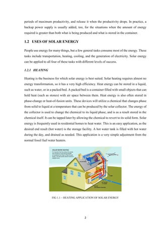 2
periods of maximum productivity, and release it when the productivity drops. In practice, a
backup power supply is usually added, too, for the situations when the amount of energy
required is greater than both what is being produced and what is stored in the container.
1.2 USES OF SOLAR ENERGY
People use energy for many things, but a few general tasks consume most of the energy. These
tasks include transportation, heating, cooling, and the generation of electricity. Solar energy
can be applied to all four of these tasks with different levels of success.
1.2.1 HEATING
Heating is the business for which solar energy is best suited. Solar heating requires almost no
energy transformation, so it has a very high efficiency. Heat energy can be stored in a liquid,
such as water, or in a packed bed. A packed bed is a container filled with small objects that can
hold heat (such as stones) with air space between them. Heat energy is also often stored in
phase-change or heat-of-fusion units. These devices will utilize a chemical that changes phase
from solid to liquid at a temperature that can be produced by the solar collector. The energy of
the collector is used to change the chemical to its liquid phase, and is as a result stored in the
chemical itself. It can be tapped later by allowing the chemical to revert to its solid form. Solar
energy is frequently used in residential homes to heat water. This is an easy application, as the
desired end result (hot water) is the storage facility. A hot water tank is filled with hot water
during the day, and drained as needed. This application is a very simple adjustment from the
normal fossil fuel water heaters.
FIG 1.1 – HEATING APPLICATION OF SOLAR ENERGY
 