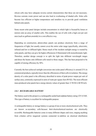 21
silicon cells may have adequate reverse current characteristics that these are not necessary.
Reverse currents waste power and can also lead to overheating of shaded cells. Solar cells
become less efficient at higher temperatures and installers try to provide good ventilation
behind solar panels.
Some recent solar panel designs include concentrators in which light is focused by lenses or
mirrors onto an array of smaller cells. This enables the use of cells with a high cost per unit
area (such as gallium arsenide) in a cost-effective way.
Depending on construction, photovoltaic panels can produce electricity from a range of
frequencies of light, but usually cannot cover the entire solar range (specifically, ultraviolet,
infrared and low or diffused light). Hence much of the incident sunlight energy is wasted by
solar panels, and they can give far higher efficiencies if illuminated with monochromatic light.
Therefore, another design concept is to split the light into different wavelength ranges
and direct the beams onto different cells tuned to those ranges. This has been projected to be
capable of raising efficiency by 50%.
Currently the best achieved sunlight conversion rate (solar panel efficiency) is around 21% in
commercial products, typically lower than the efficiencies of their cells in isolation. The energy
density of a solar panel is the efficiency described in terms of peak power output per unit of
surface area, commonly expressed in units of watts per square foot (W/ft2). The most efficient
mass-produced solar panels have energy density values of greater than 13 W/ft2 (140 W/m2).
2.8.3 RECHARGABLE BATTERY
The battery used in this project is a rechargeable sealed lead sulphate battery rating 12V 4.5AH.
This type of battery is excellent for rechargeable purpose
A rechargeable battery or storage battery is a group of one or more electrochemical cells. They
are known as secondary cells because their electrochemical reactions are electrically
reversible. Rechargeable batteries come in many different shapes and sizes, ranging anything
from a button cell to megawatt systems connected to stabilize an electrical distribution
 