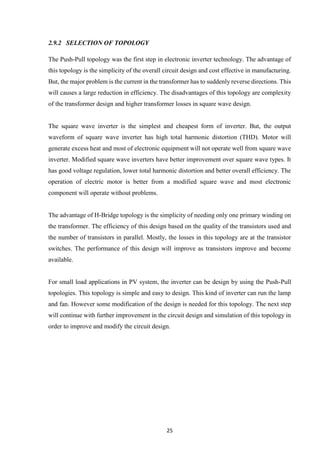 25
2.9.2 SELECTION OF TOPOLOGY
The Push-Pull topology was the first step in electronic inverter technology. The advantage of
this topology is the simplicity of the overall circuit design and cost effective in manufacturing.
But, the major problem is the current in the transformer has to suddenly reverse directions. This
will causes a large reduction in efficiency. The disadvantages of this topology are complexity
of the transformer design and higher transformer losses in square wave design.
The square wave inverter is the simplest and cheapest form of inverter. But, the output
waveform of square wave inverter has high total harmonic distortion (THD). Motor will
generate excess heat and most of electronic equipment will not operate well from square wave
inverter. Modified square wave inverters have better improvement over square wave types. It
has good voltage regulation, lower total harmonic distortion and better overall efficiency. The
operation of electric motor is better from a modified square wave and most electronic
component will operate without problems.
The advantage of H-Bridge topology is the simplicity of needing only one primary winding on
the transformer. The efficiency of this design based on the quality of the transistors used and
the number of transistors in parallel. Mostly, the losses in this topology are at the transistor
switches. The performance of this design will improve as transistors improve and become
available.
For small load applications in PV system, the inverter can be design by using the Push-Pull
topologies. This topology is simple and easy to design. This kind of inverter can run the lamp
and fan. However some modification of the design is needed for this topology. The next step
will continue with further improvement in the circuit design and simulation of this topology in
order to improve and modify the circuit design.
 