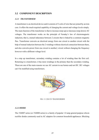 27
3.2 COMPONENT DESCRIPTION
3.2.1 TRANSFORMER
A transformer is an electrical device and it consists of 2 coils of wire that are joined by an iron
core. It offers the much required capability of changing the current and voltage levels simply.
The main function of the transformer is that to increase (step-up) or decrease (step-down) AC
voltages. The transformer works on the principle of Faraday’s law of electromagnetic
induction, that is, mutual inductance between 2 circuits that is linked by a common magnetic
flux. Transformer converts an electrical energy from one circuit to another circuit with the
help of mutual induction between the 2 windings without electrical connection between them,
and also converts power from one circuit to another} circuit without changing the frequency
however with a different voltage level.
In a step up transformer, secondary winding contains a lot of winding than the first coil.
Returning to a transformer, it has more windings in the primary than the secondary winding.
These are one of the main reasons we use AC current in our homes and not DC. DC voltages
can’t be modified using transformers.
FIG. 3.1 220/12V TRANSFORMER
3.2.2 DIODE
The 1N4007 series (or 1N4000 series) is a family of popular 1.0 amp general purpose silicon
rectifier diodes commonly used in AC adapters for common household appliances. Blocking
 