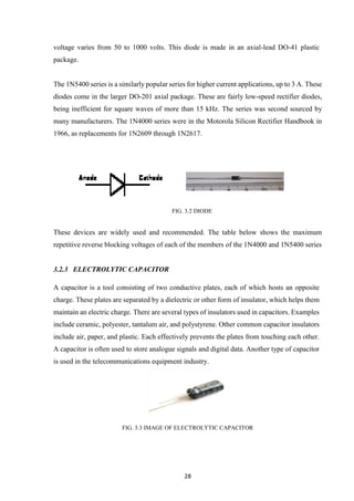 28
voltage varies from 50 to 1000 volts. This diode is made in an axial-lead DO-41 plastic
package.
The 1N5400 series is a similarly popular series for higher current applications, up to 3 A. These
diodes come in the larger DO-201 axial package. These are fairly low-speed rectifier diodes,
being inefficient for square waves of more than 15 kHz. The series was second sourced by
many manufacturers. The 1N4000 series were in the Motorola Silicon Rectifier Handbook in
1966, as replacements for 1N2609 through 1N2617.
FIG. 3.2 DIODE
These devices are widely used and recommended. The table below shows the maximum
repetitive reverse blocking voltages of each of the members of the 1N4000 and 1N5400 series
3.2.3 ELECTROLYTIC CAPACITOR
A capacitor is a tool consisting of two conductive plates, each of which hosts an opposite
charge. These plates are separated by a dielectric or other form of insulator, which helps them
maintain an electric charge. There are several types of insulators used in capacitors. Examples
include ceramic, polyester, tantalum air, and polystyrene. Other common capacitor insulators
include air, paper, and plastic. Each effectively prevents the plates from touching each other.
A capacitor is often used to store analogue signals and digital data. Another type of capacitor
is used in the telecommunications equipment industry.
FIG. 3.3 IMAGE OF ELECTROLYTIC CAPACITOR
 
