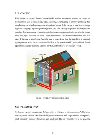 3
1.2.2 COOLING
Solar energy can be used for other things besides heating. It may seem strange, but one of the
most common uses of solar energy today is cooling. Solar cooling is far more expensive than
solar heating, so it is almost never seen in private homes. Solar energy is used to cool things
by phase changing a liquid to gas through heat, and then forcing the gas into a lower pressure
chamber. The temperature of a gas is related to the pressure containing it, and all other things
being held equal, the same gas under a lower pressure will have a lower temperature. This cool
gas will be used to absorb heat from the area of interest and then be forced into a region of
higher pressure where the excess heat will be lost to the outside world. The net effect is that of
a pump moving heat from one area into another, and the first is accordingly cooled.
FIG 1.2 – COOLING THROUGH SOLAR CELL
1.2.3 TRANSPORTATION
Of the main types of energy usage, the least suited to solar power is transportation. While large,
relatively slow vehicles like ships could power themselves with large onboard solar panels,
small constantly turning vehicles like cars could not. The only possible way a car could be
 