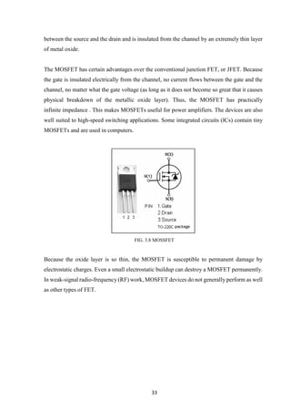 33
between the source and the drain and is insulated from the channel by an extremely thin layer
of metal oxide.
The MOSFET has certain advantages over the conventional junction FET, or JFET. Because
the gate is insulated electrically from the channel, no current flows between the gate and the
channel, no matter what the gate voltage (as long as it does not become so great that it causes
physical breakdown of the metallic oxide layer). Thus, the MOSFET has practically
infinite impedance . This makes MOSFETs useful for power amplifiers. The devices are also
well suited to high-speed switching applications. Some integrated circuits (ICs) contain tiny
MOSFETs and are used in computers.
FIG. 3.8 MOSSFET
Because the oxide layer is so thin, the MOSFET is susceptible to permanent damage by
electrostatic charges. Even a small electrostatic buildup can destroy a MOSFET permanently.
In weak-signal radio-frequency (RF) work, MOSFET devices do not generally perform as well
as other types of FET.
 