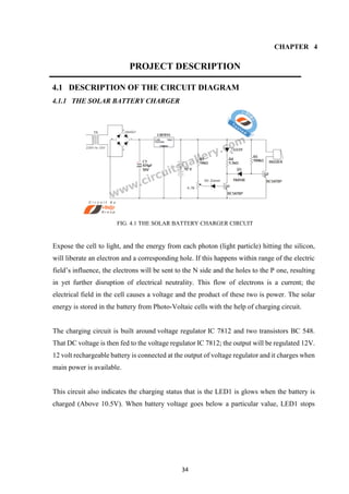 34
CHAPTER 4
PROJECT DESCRIPTION
4.1 DESCRIPTION OF THE CIRCUIT DIAGRAM
4.1.1 THE SOLAR BATTERY CHARGER
FIG. 4.1 THE SOLAR BATTERY CHARGER CIRCUIT
Expose the cell to light, and the energy from each photon (light particle) hitting the silicon,
will liberate an electron and a corresponding hole. If this happens within range of the electric
field’s influence, the electrons will be sent to the N side and the holes to the P one, resulting
in yet further disruption of electrical neutrality. This flow of electrons is a current; the
electrical field in the cell causes a voltage and the product of these two is power. The solar
energy is stored in the battery from Photo-Voltaic cells with the help of charging circuit.
The charging circuit is built around voltage regulator IC 7812 and two transistors BC 548.
That DC voltage is then fed to the voltage regulator IC 7812; the output will be regulated 12V.
12 volt rechargeable battery is connected at the output of voltage regulator and it charges when
main power is available.
This circuit also indicates the charging status that is the LED1 is glows when the battery is
charged (Above 10.5V). When battery voltage goes below a particular value, LED1 stops
 
