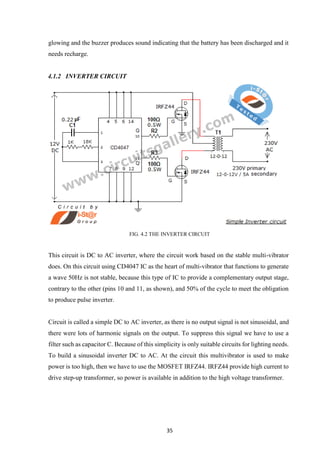 35
glowing and the buzzer produces sound indicating that the battery has been discharged and it
needs recharge.
4.1.2 INVERTER CIRCUIT
FIG. 4.2 THE INVERTER CIRCUIT
This circuit is DC to AC inverter, where the circuit work based on the stable multi-vibrator
does. On this circuit using CD4047 IC as the heart of multi-vibrator that functions to generate
a wave 50Hz is not stable, because this type of IC to provide a complementary output stage,
contrary to the other (pins 10 and 11, as shown), and 50% of the cycle to meet the obligation
to produce pulse inverter.
Circuit is called a simple DC to AC inverter, as there is no output signal is not sinusoidal, and
there were lots of harmonic signals on the output. To suppress this signal we have to use a
filter such as capacitor C. Because of this simplicity is only suitable circuits for lighting needs.
To build a sinusoidal inverter DC to AC. At the circuit this multivibrator is used to make
power is too high, then we have to use the MOSFET IRFZ44. IRFZ44 provide high current to
drive step-up transformer, so power is available in addition to the high voltage transformer.
 