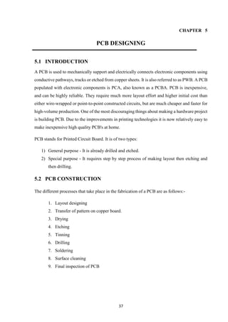 37
CHAPTER 5
PCB DESIGNING
5.1 INTRODUCTION
A PCB is used to mechanically support and electrically connects electronic components using
conductive pathways, tracks or etched from copper sheets. It is also referred to as PWB. A PCB
populated with electronic components is PCA, also known as a PCBA. PCB is inexpensive,
and can be highly reliable. They require much more layout effort and higher initial cost than
either wire-wrapped or point-to-point constructed circuits, but are much cheaper and faster for
high-volume production. One of the most discouraging things about making a hardware project
is building PCB. Due to the improvements in printing technologies it is now relatively easy to
make inexpensive high quality PCB's at home.
PCB stands for Printed Circuit Board. It is of two types:
1) General purpose - It is already drilled and etched.
2) Special purpose - It requires step by step process of making layout then etching and
then drilling.
5.2 PCB CONSTRUCTION
The different processes that take place in the fabrication of a PCB are as follows:-
1. Layout designing
2. Transfer of pattern on copper board.
3. Drying
4. Etching
5. Tinning
6. Drilling
7. Soldering
8. Surface cleaning
9. Final inspection of PCB
 