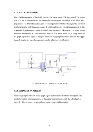 38
5.2.1 LAYOUT DESIGNING
First of all layout design of the circuit switch, to be traced on the PCB, is prepared. The layout
of a PCB has to incorporate all the information on the board; one can go to the art of work
preparation. The detailed circuit diagram is very important for the layout designer but one must
also have familiar with the design concept & with the philosophy behind the equipment. In this
process the layout designer, traces the circuit on a graph paper. By this process he/she marks
where the holes should be. Thus the circuit, which is to be traced on the PB, is firstly traced on
the graph paper or its layout is designed. In layout designing the distance between the copper
tracks & length, size etc. of components are also taken into consideration.
FIG. 5.1 – CIRCUIT ON CIRCUIT WIZARD SCREEN
5.2.2 TRANSFER OF PATTERN
After designing the art work on the graph paper, we transferred it onto the trace paper. The
conductor pattern is then transferred to the copper clad lamination with the help of carbon
paper. By this, the pattern gets transferred on the copper clad lamination.
 