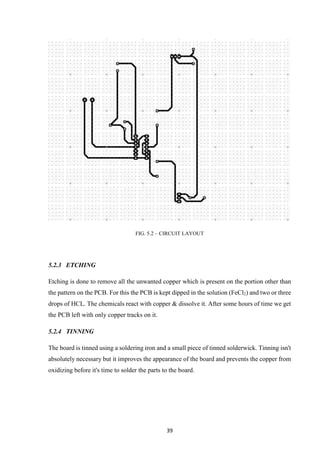 39
FIG. 5.2 – CIRCUIT LAYOUT
5.2.3 ETCHING
Etching is done to remove all the unwanted copper which is present on the portion other than
the pattern on the PCB. For this the PCB is kept dipped in the solution (FeCl2) and two or three
drops of HCL. The chemicals react with copper & dissolve it. After some hours of time we get
the PCB left with only copper tracks on it.
5.2.4 TINNING
The board is tinned using a soldering iron and a small piece of tinned solderwick. Tinning isn't
absolutely necessary but it improves the appearance of the board and prevents the copper from
oxidizing before it's time to solder the parts to the board.
 