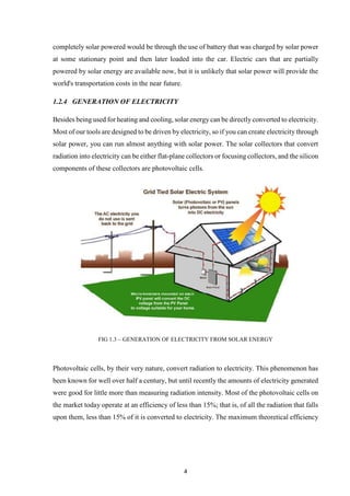 4
completely solar powered would be through the use of battery that was charged by solar power
at some stationary point and then later loaded into the car. Electric cars that are partially
powered by solar energy are available now, but it is unlikely that solar power will provide the
world's transportation costs in the near future.
1.2.4 GENERATION OF ELECTRICITY
Besides being used for heating and cooling, solar energy can be directly converted to electricity.
Most of our tools are designed to be driven by electricity, so if you can create electricity through
solar power, you can run almost anything with solar power. The solar collectors that convert
radiation into electricity can be either flat-plane collectors or focusing collectors, and the silicon
components of these collectors are photovoltaic cells.
FIG 1.3 – GENERATION OF ELECTRICITY FROM SOLAR ENERGY
Photovoltaic cells, by their very nature, convert radiation to electricity. This phenomenon has
been known for well over half a century, but until recently the amounts of electricity generated
were good for little more than measuring radiation intensity. Most of the photovoltaic cells on
the market today operate at an efficiency of less than 15%; that is, of all the radiation that falls
upon them, less than 15% of it is converted to electricity. The maximum theoretical efficiency
 