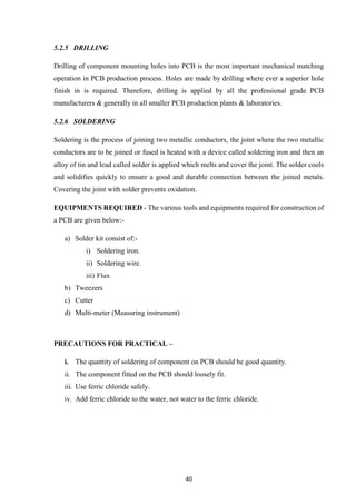 40
5.2.5 DRILLING
Drilling of component mounting holes into PCB is the most important mechanical matching
operation in PCB production process. Holes are made by drilling where ever a superior hole
finish in is required. Therefore, drilling is applied by all the professional grade PCB
manufacturers & generally in all smaller PCB production plants & laboratories.
5.2.6 SOLDERING
Soldering is the process of joining two metallic conductors, the joint where the two metallic
conductors are to be joined or fused is heated with a device called soldering iron and then an
alloy of tin and lead called solder is applied which melts and cover the joint. The solder cools
and solidifies quickly to ensure a good and durable connection between the joined metals.
Covering the joint with solder prevents oxidation.
EQUIPMENTS REQUIRED - The various tools and equipments required for construction of
a PCB are given below:-
a) Solder kit consist of:-
i) Soldering iron.
ii) Soldering wire.
iii) Flux
b) Tweezers
c) Cutter
d) Multi-meter (Measuring instrument)
PRECAUTIONS FOR PRACTICAL –
i. The quantity of soldering of component on PCB should be good quantity.
ii. The component fitted on the PCB should loosely fit.
iii. Use ferric chloride safely.
iv. Add ferric chloride to the water, not water to the ferric chloride.
 