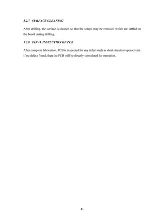 41
5.2.7 SURFACE CLEANING
After drilling, the surface is cleaned so that the scraps may be removed which are settled on
the board during drilling.
5.2.8 FINAL INSPECTION OF PCB
After complete fabrication, PCB is inspected for any defect such as short circuit or open circuit.
If no defect found, then the PCB will be directly considered for operation.
 