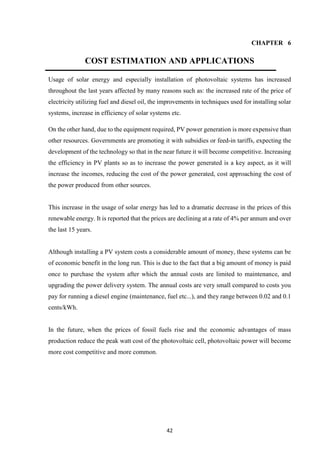 42
CHAPTER 6
COST ESTIMATION AND APPLICATIONS
Usage of solar energy and especially installation of photovoltaic systems has increased
throughout the last years affected by many reasons such as: the increased rate of the price of
electricity utilizing fuel and diesel oil, the improvements in techniques used for installing solar
systems, increase in efficiency of solar systems etc.
On the other hand, due to the equipment required, PV power generation is more expensive than
other resources. Governments are promoting it with subsidies or feed-in tariffs, expecting the
development of the technology so that in the near future it will become competitive. Increasing
the efficiency in PV plants so as to increase the power generated is a key aspect, as it will
increase the incomes, reducing the cost of the power generated, cost approaching the cost of
the power produced from other sources.
This increase in the usage of solar energy has led to a dramatic decrease in the prices of this
renewable energy. It is reported that the prices are declining at a rate of 4% per annum and over
the last 15 years.
Although installing a PV system costs a considerable amount of money, these systems can be
of economic benefit in the long run. This is due to the fact that a big amount of money is paid
once to purchase the system after which the annual costs are limited to maintenance, and
upgrading the power delivery system. The annual costs are very small compared to costs you
pay for running a diesel engine (maintenance, fuel etc...), and they range between 0.02 and 0.1
cents/kWh.
In the future, when the prices of fossil fuels rise and the economic advantages of mass
production reduce the peak watt cost of the photovoltaic cell, photovoltaic power will become
more cost competitive and more common.
 