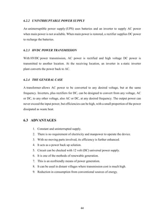 44
6.2.2 UNINTRRUPTABLE POWER SUPPLY
An uninterruptible power supply (UPS) uses batteries and an inverter to supply AC power
when main power is not available. When main power is restored, a rectifier supplies DC power
to recharge the batteries.
6.2.3 HVDC POWER TRANSMISSION
With HVDC power transmission, AC power is rectified and high voltage DC power is
transmitted to another location. At the receiving location, an inverter in a static inverter
plant converts the power back to AC.
6.2.4 THE GENERAL CASE
A transformer allows AC power to be converted to any desired voltage, but at the same
frequency. Inverters, plus rectifiers for DC, can be designed to convert from any voltage, AC
or DC, to any other voltage, also AC or DC, at any desired frequency. The output power can
never exceed the input power, but efficiencies can be high, with a small proportion of the power
dissipated as waste heat.
6.3 ADVANTAGES
1. Constant and uninterrupted supply.
2. There is no requirement of electricity and manpower to operate the device.
3. With no moving parts involved, its efficiency is further enhanced.
4. It acts as a power back up solution.
5. Circuit can be checked with 12 volt (DC) universal power supply.
6. It is one of the methods of renewable generation.
7. This is an ecofriendly means of power generation.
8. It can be used in distant villages where transmission cost is much high.
9. Reduction in consumption from conventional sources of energy.
 