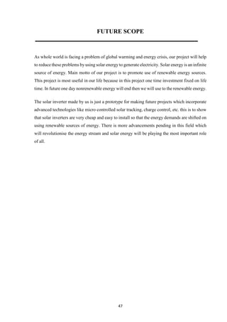 47
FUTURE SCOPE
As whole world is facing a problem of global warming and energy crisis, our project will help
to reduce these problems by using solar energy to generate electricity. Solar energy is an infinite
source of energy. Main motto of our project is to promote use of renewable energy sources.
This project is most useful in our life because in this project one time investment fixed on life
time. In future one day nonrenewable energy will end then we will use to the renewable energy.
The solar inverter made by us is just a prototype for making future projects which incorporate
advanced technologies like micro controlled solar tracking, charge control, etc. this is to show
that solar inverters are very cheap and easy to install so that the energy demands are shifted on
using renewable sources of energy. There is more advancements pending in this field which
will revolutionise the energy stream and solar energy will be playing the most important role
of all.
 
