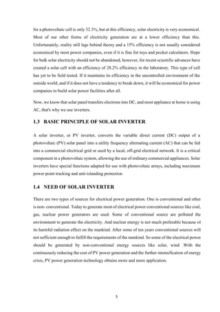 5
for a photovoltaic cell is only 32.3%, but at this efficiency, solar electricity is very economical.
Most of our other forms of electricity generation are at a lower efficiency than this.
Unfortunately, reality still lags behind theory and a 15% efficiency is not usually considered
economical by most power companies, even if it is fine for toys and pocket calculators. Hope
for bulk solar electricity should not be abandoned, however, for recent scientific advances have
created a solar cell with an efficiency of 28.2% efficiency in the laboratory. This type of cell
has yet to be field tested. If it maintains its efficiency in the uncontrolled environment of the
outside world, and if it does not have a tendency to break down, it will be economical for power
companies to build solar power facilities after all.
Now, we know that solar panel transfers electrons into DC, and most appliance at home is using
AC, that's why we use inverters.
1.3 BASIC PRINCIPLE OF SOLAR INVERTER
A solar inverter, or PV inverter, converts the variable direct current (DC) output of a
photovoltaic (PV) solar panel into a utility frequency alternating current (AC) that can be fed
into a commercial electrical grid or used by a local, off-grid electrical network. It is a critical
component in a photovoltaic system, allowing the use of ordinary commercial appliances. Solar
inverters have special functions adapted for use with photovoltaic arrays, including maximum
power point tracking and anti-islanding protection
1.4 NEED OF SOLAR INVERTER
There are two types of sources for electrical power generation. One is conventional and other
is non- conventional. Today to generate most of electrical power conventional sources like coal,
gas, nuclear power generators are used. Some of conventional source are polluted the
environment to generate the electricity. And nuclear energy is not much preferable because of
its harmful radiation effect on the mankind. After some of ten years conventional sources will
not sufficient enough to fulfill the requirements of the mankind. So some of the electrical power
should be generated by non-conventional energy sources like solar, wind .With the
continuously reducing the cost of PV power generation and the further intensification of energy
crisis, PV power generation technology obtains more and more application.
 