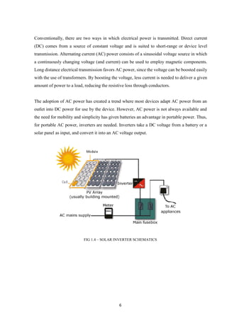 6
Conventionally, there are two ways in which electrical power is transmitted. Direct current
(DC) comes from a source of constant voltage and is suited to short-range or device level
transmission. Alternating current (AC) power consists of a sinusoidal voltage source in which
a continuously changing voltage (and current) can be used to employ magnetic components.
Long distance electrical transmission favors AC power, since the voltage can be boosted easily
with the use of transformers. By boosting the voltage, less current is needed to deliver a given
amount of power to a load, reducing the resistive loss through conductors.
The adoption of AC power has created a trend where most devices adapt AC power from an
outlet into DC power for use by the device. However, AC power is not always available and
the need for mobility and simplicity has given batteries an advantage in portable power. Thus,
for portable AC power, inverters are needed. Inverters take a DC voltage from a battery or a
solar panel as input, and convert it into an AC voltage output.
FIG 1.4 – SOLAR INVERTER SCHEMATICS
 
