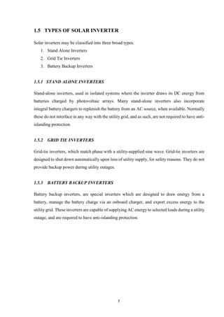 7
1.5 TYPES OF SOLAR INVERTER
Solar inverters may be classified into three broad types.
1. Stand Alone Inverters
2. Grid Tie Inverters
3. Battery Backup Inverters
1.5.1 STAND ALONE INVERTERS
Stand-alone inverters, used in isolated systems where the inverter draws its DC energy from
batteries charged by photovoltaic arrays. Many stand-alone inverters also incorporate
integral battery chargers to replenish the battery from an AC source, when available. Normally
these do not interface in any way with the utility grid, and as such, are not required to have anti-
islanding protection.
1.5.2 GRID TIE INVERTERS
Grid-tie inverters, which match phase with a utility-supplied sine wave. Grid-tie inverters are
designed to shut down automatically upon loss of utility supply, for safety reasons. They do not
provide backup power during utility outages.
1.5.3 BATTERY BACKUP INVERTERS
Battery backup inverters, are special inverters which are designed to draw energy from a
battery, manage the battery charge via an onboard charger, and export excess energy to the
utility grid. These inverters are capable of supplying AC energy to selected loads during a utility
outage, and are required to have anti-islanding protection.
 