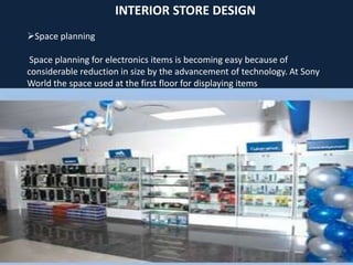 INTERIOR STORE DESIGN
Space planning
Space planning for electronics items is becoming easy because of
considerable reduction in size by the advancement of technology. At Sony
World the space used at the first floor for displaying items
 