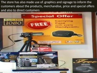 The store has also made use of. graphics and signage to inform the
customers about the products, merchandise, price and special offers
and also to direct customers
 