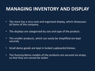MANAGING INVENTORY AND DISPLAY
• The store has a very neat and organized display, which showcases
all items of the company.
• The displays are categorized by size and type of the product.
• The smaller products, which can easily be shoplifted are kept
securely
• Small demo goods are kept in locked cupboards/shelves.
• The Dummy/demo models of the products are secured via straps,
so that they are cannot be stolen
 