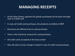 MANAGING RECEIPTS
• At the Sony Center, payment for goods purchased can be done through
cash or Credit card
• In case od Credit card purchases, the products are billed at MRP
• Discounts are offered only on cash purchases
• There is No minimum amount for card purchases
• All credit cards accepted at the Sony center
• Also, No extra service charge is levied in case of credit card purchases.
 