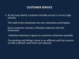 CUSTOMER SERVICE
 At the Sony World, Customer friendly service is of very high
priority.
The staff at the showroom are very interactive and helpful.
Every customer recieves a Pleasant welcome into the
showroom.
Individual attention is given to customers whenever possible
The packing and billing is done in an efficient and fast manner
so that customer wait times are reduced.
 