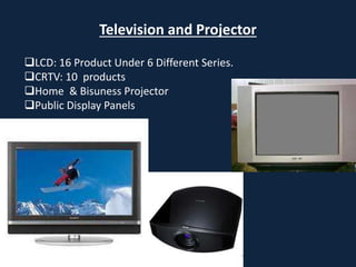 Television and Projector
LCD: 16 Product Under 6 Different Series.
CRTV: 10 products
Home & Bisuness Projector
Public Display Panels
 