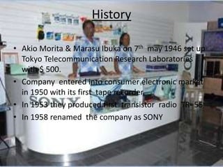 History
• Akio Morita & Marasu Ibuka on 7th may 1946 set up
Tokyo Telecommunication Research Laboratories
with $ 500.
• Company entered into consumer electronic market
in 1950 with its first tape recorder.
• In 1953 they produced first transistor radio TR- 55
• In 1958 renamed the company as SONY
 