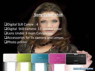 Sony Cyber-shot
Digital SLR Camre : 4
Digital Still camera: 13 various color
Lens Under 3 main Categories.
Accessories for its camera and Lenses
Photo printer
 