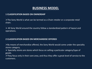 BUSINESS MODEL
1 CLASSIFICATION BASED ON OWNERSHIP
The Sony World is what can be termed as a Chain retailer or a corporate retail
chain.
 All Sony World around the country follow a standardized pattern of layout and
operations.
2 CLASSIFICATION BASED ON MERCHANDISE OFFERED
By means of merchandise offered, the Sony World would come under the specialty
stores category.
 Specialty stores are stores which focus on selling a particular category/type of
goods.
They focus only in their core area, and thus they offer a great level of service to the
customers.
 