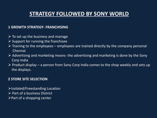 STRATEGY FOLLOWED BY SONY WORLD
1 GROWTH STRATEGY- FRANCHISING
 To set up the business and manage
 Support for running the franchisee
 Training to the employees – employees are trained directly by the company personal
Chennai
 Advertising and marketing means- the advertising and marketing is done by the Sony
Corp India
 Product display – a person from Sony Corp India comes to the shop weekly and sets up
the displays.
2 STORE SITE SELECTION
Isolated/Freestanding Location
 Part of a business District
Part of a shopping center
 