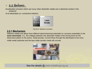 2.2 Galvanic  Accelerated corrosion which can occur when dissimilar metals are in electrical contact in the presence  of an electrolyte (i.e. conductive solution). Fig (2-3)  Galvanic corrosion   2.2.1 Mechanism Different metals and alloys have different electrochemical potentials (or corrosion potentials) in the  same electrolyte . (i.e., the voltage) between two dissimilar metals is the driving force for the destructive attack on the active  metal (anode). Current flows through the electrolyte to the more noble metal (cathode) and the less noble (anode) metal will corrode.   Fig (2-4) Real example of Galvanic corrosion   See the details @   www.metallurgy.eg.vg 