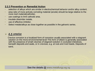 2.2.3 Prevention or Remedial Action   selection of alloys which are similar in electrochemical behavior and/or alloy content.  area ratio of more actively corroding material (anode) should be large relative to the more inert material(cathode).  use coatings to limit cathode area.  insulate dissimilar metals.  use of effective inhibitor.  Select metals/alloys as close together as possible in the galvanic series.  2.3 crevice Crevice corrosion is a localized form of corrosion usually associated with a stagnant solution on the micro-environmental level This form of attack is generally associated with the presence of small volumes of stagnant solution in occluded interstices, beneath deposits and seals, or in crevices, e.g. at nuts and rivet heads. Deposits of  sand,  See the details @   www.metallurgy.eg.vg 