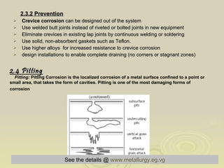 2.3.2 Prevention Crevice corrosion  can be designed out of the system  Use welded butt joints instead of riveted or bolted joints in new equipment  Eliminate crevices in existing lap joints by continuous welding or soldering  Use solid, non-absorbent gaskets such as Teflon.  Use higher alloys  for increased resistance to crevice corrosion  design installations to enable complete draining (no corners or stagnant zones) 2.4 Pitting Pitting:  Pitting Corrosion is the localized corrosion of a metal surface confined to a point or small area, that takes the form of cavities. Pitting is one of the most damaging forms of corrosion   Fig(2-9) Morphology of pitting   See the details @   www.metallurgy.eg.vg 