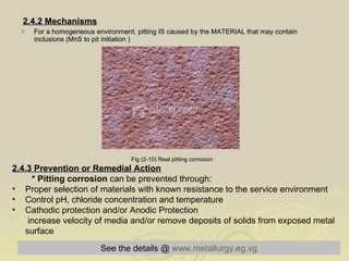 2.4.2 Mechanisms For a homogeneous environment, pitting IS caused by the MATERIAL that may contain inclusions (MnS to pit initiation ) Fig (2-10) Real pitting corrosion   2.4.3 Prevention or Remedial Action   * Pitting corrosion  can be prevented through:  Proper selection of materials with known resistance to the service environment  Control pH, chloride concentration and temperature  Cathodic protection and/or Anodic Protection  increase velocity of media and/or remove deposits of solids from exposed metal surface See the details @   www.metallurgy.eg.vg 