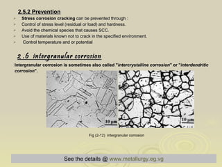 2.5.2 Prevention Stress corrosion cracking  can be prevented through :  Control of stress level (residual or load) and hardness.  Avoid the chemical species that causes SCC.  Use of materials known not to crack in the specified environment.  Control temperature and or potential  2 .6  intergranular corrosion   Intergranular corrosion is sometimes also called " intercrystalline corrosion " or " interdendritic  corrosion ". Fig (2-12)  intergranular corrosion   See the details @   www.metallurgy.eg.vg 