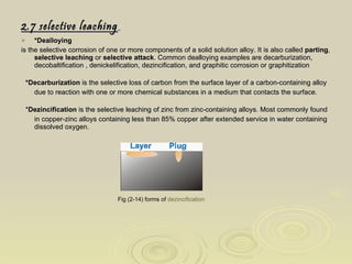 2.7 selective leaching   *Dealloying is the selective corrosion of one or more components of a solid solution alloy. It is also called  parting ,  selective leaching  or  selective attack . Common dealloying examples are decarburization, decobaltification , denickelification, dezincification, and graphitic corrosion or graphitization *Decarburization  is the selective loss of carbon from the surface layer of a carbon-containing alloy due to reaction with one or more chemical substances in a medium that contacts the surface. * Dezincification  is the selective leaching of zinc from zinc-containing alloys. Most commonly found in copper-zinc alloys containing less than 85% copper after extended service in water containing dissolved oxygen. Fig (2-14) forms of  dezincification   