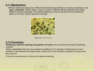 2.7.1 Mechanisms Different metals and alloys have different electrochemical potentials (or corrosion potentials) in the  same  electrolyte . Modern alloys contain a number of different alloying elements that exhibit different corrosion potentials. The potential difference is the driving force for the preferential attack on the more "active" element in the alloy. Fig (2-15)  dezincification   2.7.2 Prevention Dealloying, selective leaching and graphitic corrosion  can be prevented through the following  methods:  Select metals/alloys that are more resistant to dealloying. For example, inhibited brass is more resistant to dezincification that alpha brass, ductile iron is more resistant to graphitic corrosion than gray cast iron.  Control the environment to minimize the selective leaching   