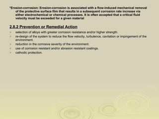 *Erosion-corrosion: Erosion-corrosion is associated with a flow-induced mechanical removal of the protective surface film that results in a subsequent corrosion rate increase via either electrochemical or chemical processes. It is often accepted that a critical fluid velocity must be exceeded for a given material 2.8.2 Prevention or Remedial Action   selection of alloys with greater corrosion resistance and/or higher strength.  re-design of the system to reduce the flow velocity, turbulence, cavitation or impingement of the environment.  reduction in the corrosive severity of the environment.  use of corrosion resistant and/or abrasion resistant coatings.  cathodic protection. 