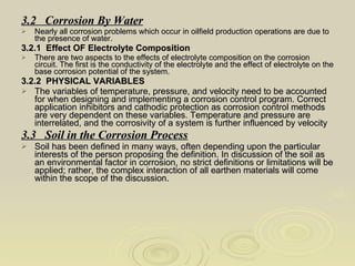 3.2  Corrosion By Water Nearly all corrosion problems which occur in oilfield production operations are due to the presence of water. 3.2.1  Effect OF Electrolyte Composition There are two aspects to the effects of electrolyte composition on the corrosion circuit. The first is the conductivity of the electrolyte and the effect of electrolyte on the base corrosion potential of the system. 3.2.2  PHYSICAL VARIABLES  The variables of temperature, pressure, and velocity need to be accounted for when designing and implementing a corrosion control program. Correct application inhibitors and cathodic protection as corrosion control methods are very dependent on these variables. Temperature and pressure are interrelated, and the corrosivity of a system is further influenced by velocity 3.3  Soil in the Corrosion Process Soil has been defined in many ways, often depending upon the particular interests of the person proposing the definition. In discussion of the soil as an environmental factor in corrosion, no strict definitions or limitations will be applied; rather, the complex interaction of all earthen materials will come within the scope of the discussion. 