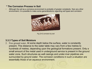 * The Corrosion Process in Soil Although the soil as a corrosive environment is probably of greater complexity  than any other environment, it is possible to make some generalizations regarding soil types and corrosion. Fig (3-4) corrosion by soil   3.3.3 Types of Soil Moisture Free ground water . At some depth below the surface, water is constantly present. This distance to the water table may vary from a few metres to hundreds of metres, depending upon the geological formations present. Only a small amount of the metal used in underground service is present in the ground water zone. Such structures as well casings and under-river pipelines are surrounded by ground water. The corrosion conditions in such a situation are essentially those of an aqueous environment. 