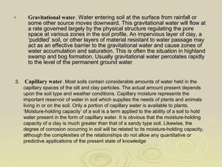 Gravitational water . Water entering soil at the surface from rainfall or some other source moves downward. This gravitational water will flow at a rate governed largely by the physical structure regulating the pore space at various zones in the soil profile. An impervious layer of clay, a ‘puddled’ soil, or other layers of material resistant to water passage may act as an effective barrier to the gravitational water and cause zones of water accumulation and saturation. This is often the situation in highland swamp and bog formation. Usually gravitational water percolates rapidly to the level of the permanent ground water . 3.  Capillary water . Most soils contain considerable amounts of water held in the  capillary spaces of the silt and clay particles. The actual amount present depends upon the soil type and weather conditions. Capillary moisture represents the important reservoir of water in soil which supplies the needs of plants and animals living in or on the soil. Only a portion of capillary water is available to plants. ‘Moisture-holding capacity’ of a soil is a term applied to the ability of a soil to hold water present in the form of capillary water. It is obvious that the moisture-holding capacity of a clay is much greater than that of a sandy type soil. Likewise, the degree of corrosion occurring in soil will be related to its moisture-holding capacity, although the complexities of the relationships do not allow any quantitative or predictive applications of the present state of knowledge  